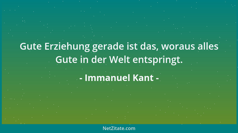 Immanuel Kant - Gute Erziehung gerade ist das, woraus alles Gute in der Welt entspringt....