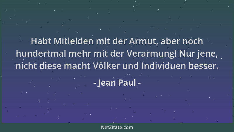 Jean Paul - Habt Mitleiden mit der Armut, aber noch hundertmal mehr mit der Verarmung! Nur jene, nicht diese macht Völker u...