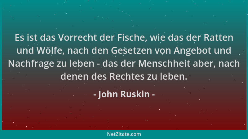 John Ruskin - Es ist das Vorrecht der Fische, wie das der Ratten und Wölfe, nach den Gesetzen von Angebot und Nachfrage zu...