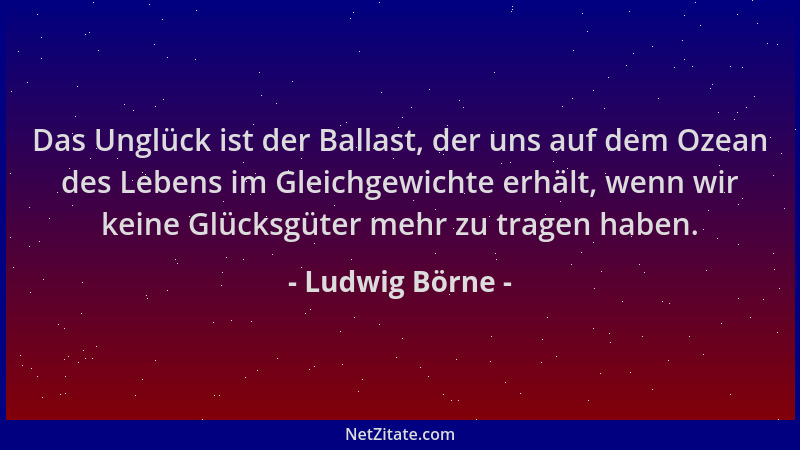 Ludwig Börne - Das Unglück ist der Ballast, der uns auf dem Ozean des Lebens im Gleichgewichte erhält, wenn wir keine Glück...