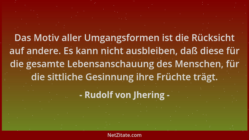 Rudolf von Jhering - Das Motiv aller Umgangsformen ist die Rücksicht auf andere. Es kann nicht ausbleiben, daß diese für di...