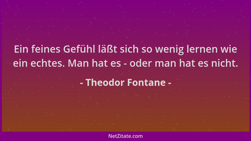 Theodor Fontane - Ein feines Gefühl läßt sich so wenig lernen wie ein echtes. Man hat es - oder man hat es nicht....