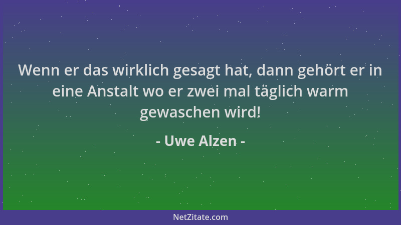 Uwe Alzen - Wenn er das wirklich gesagt hat, dann gehört er in eine Anstalt wo er zwei mal täglich warm gewaschen wird!...