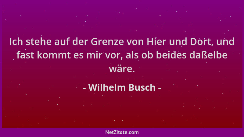 Wilhelm Busch - Ich stehe auf der Grenze von Hier und Dort, und fast kommt es mir vor, als ob beides daßelbe wäre....