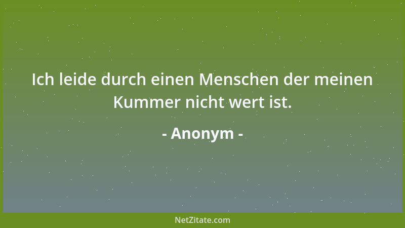 Anonym - Ich leide durch einen Menschen der meinen Kummer nicht wert ist....
