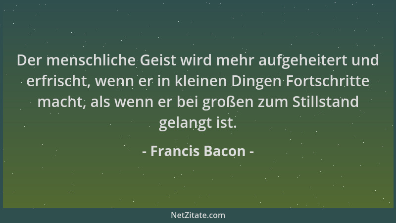 Francis Bacon - Der menschliche Geist wird mehr aufgeheitert und erfrischt, wenn er in kleinen Dingen Fortschritte macht, a...
