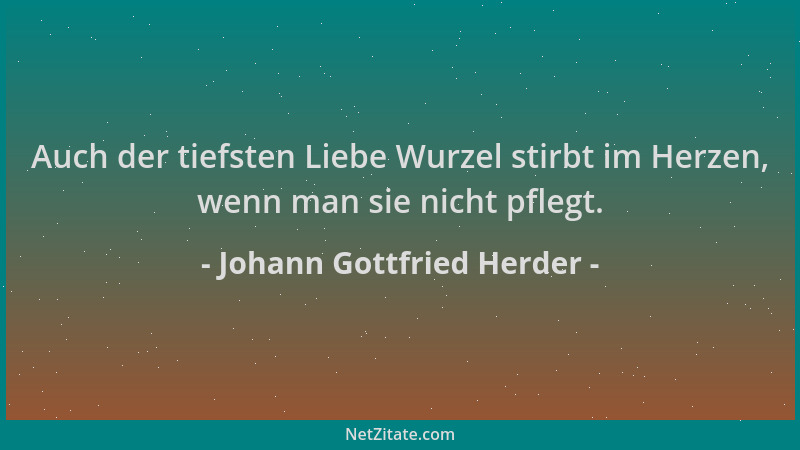 Johann Gottfried Herder - Auch der tiefsten Liebe Wurzel stirbt im Herzen, wenn man sie nicht pflegt....