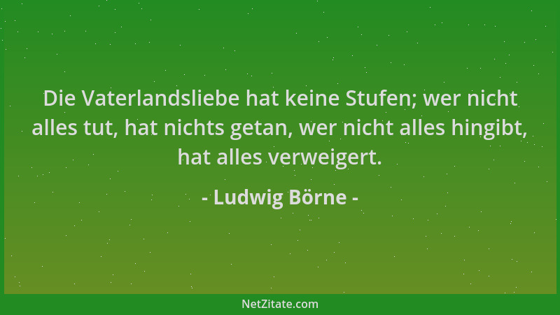 Ludwig Börne - Die Vaterlandsliebe hat keine Stufen; wer nicht alles tut, hat nichts getan, wer nicht alles hingibt, hat al...