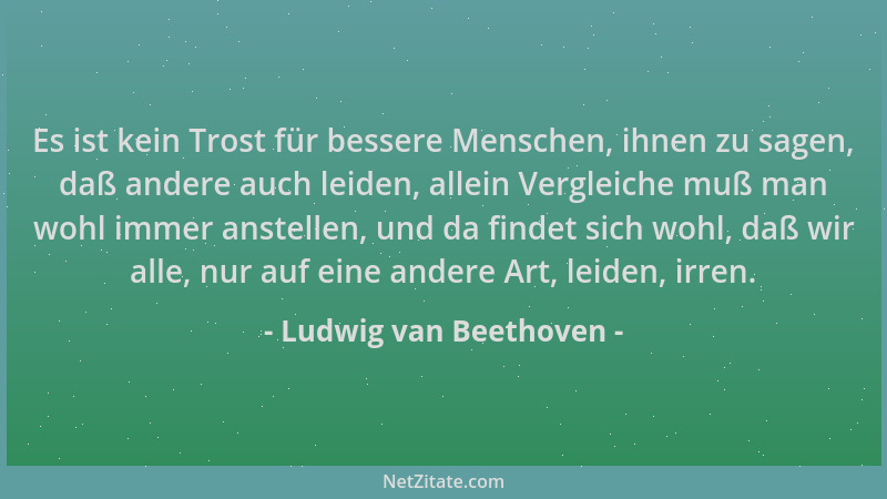 Ludwig van Beethoven - Es ist kein Trost für bessere Menschen, ihnen zu sagen, daß andere auch leiden, allein Vergleiche mu...