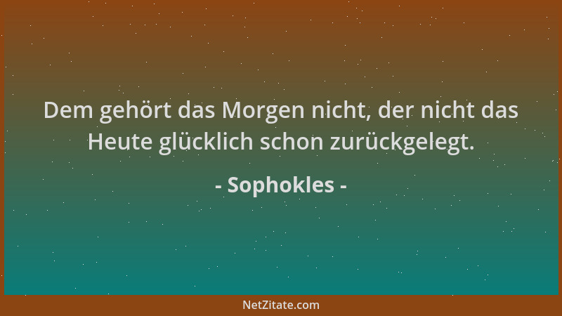 Sophokles - Dem gehört das Morgen nicht, der nicht das Heute glücklich schon zurückgelegt....