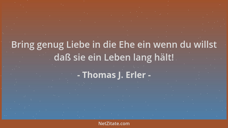 Thomas J. Erler - Bring genug Liebe in die Ehe ein wenn du willst daß sie ein Leben lang hält!...