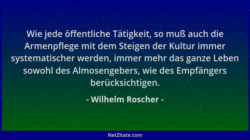 Wilhelm Roscher - Wie jede öffentliche Tätigkeit, so muß auch die Armenpflege mit dem Steigen der Kultur immer systematisch...