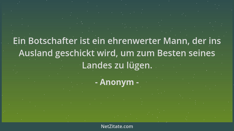 Anonym - Ein Botschafter ist ein ehrenwerter Mann, der ins Ausland geschickt wird, um zum Besten seines Landes zu lügen....