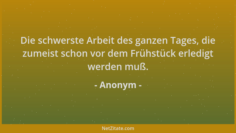 Anonym - Die schwerste Arbeit des ganzen Tages, die zumeist schon vor dem Frühstück erledigt werden muß....