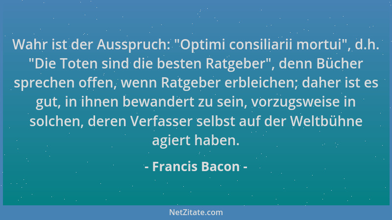 Francis Bacon - Wahr ist der Ausspruch:  "Optimi consiliarii mortui ", d.h.  "Die Toten sind die besten Ratgeber ", denn Bücher...