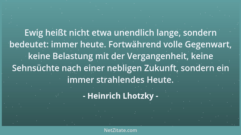 Heinrich Lhotzky - Ewig heißt nicht etwa unendlich lange, sondern bedeutet: immer heute. Fortwährend volle Gegenwart, keine...