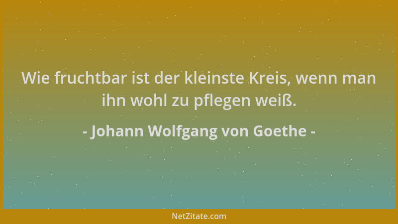 Johann Wolfgang von Goethe - Wie fruchtbar ist der kleinste Kreis, wenn man ihn wohl zu pflegen weiß....