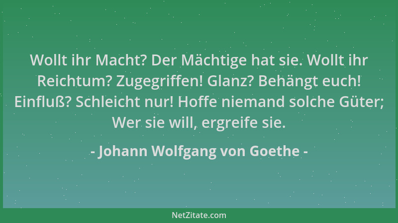 Johann Wolfgang von Goethe - Wollt ihr Macht? Der Mächtige hat sie. Wollt ihr Reichtum? Zugegriffen! Glanz? Behängt euch! E...