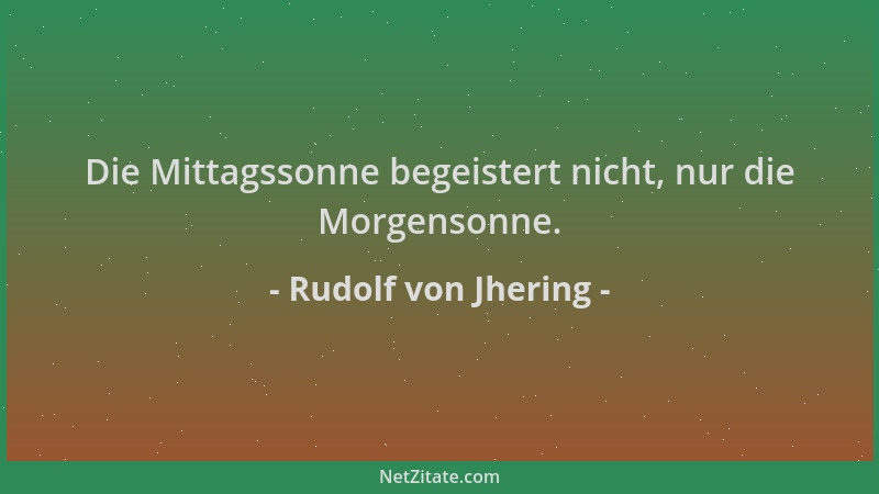 Rudolf von Jhering - Die Mittagssonne begeistert nicht, nur die Morgensonne....