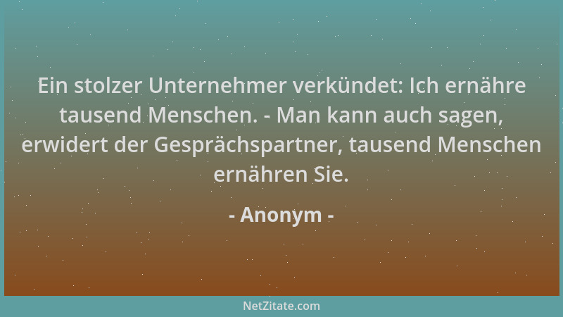 Anonym - Ein stolzer Unternehmer verkündet: Ich ernähre tausend Menschen. - Man kann auch sagen, erwidert der Gesprächspart...
