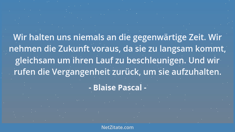 Blaise Pascal - Wir halten uns niemals an die gegenwärtige Zeit. Wir nehmen die Zukunft voraus, da sie zu langsam kommt, gl...