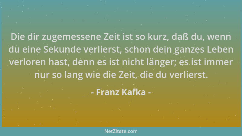Franz Kafka - Die dir zugemessene Zeit ist so kurz, daß du, wenn du eine Sekunde verlierst, schon dein ganzes Leben verlore...