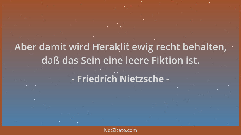 Friedrich Nietzsche - Aber damit wird Heraklit ewig recht behalten, daß das Sein eine leere Fiktion ist....