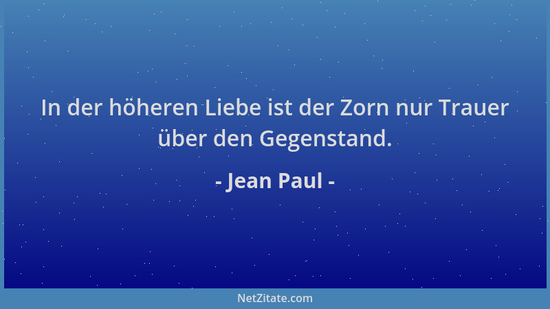 Jean Paul - In der höheren Liebe ist der Zorn nur Trauer über den Gegenstand....