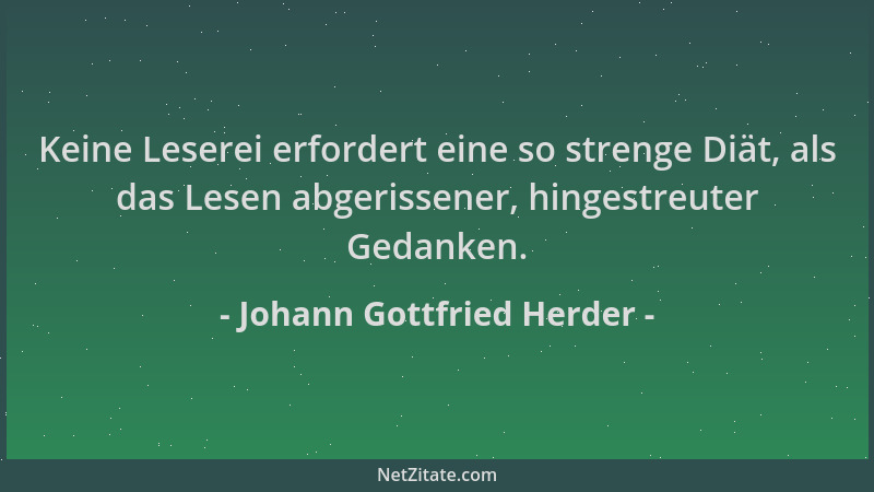 Johann Gottfried Herder - Keine Leserei erfordert eine so strenge Diät, als das Lesen abgerissener, hingestreuter Gedanken....