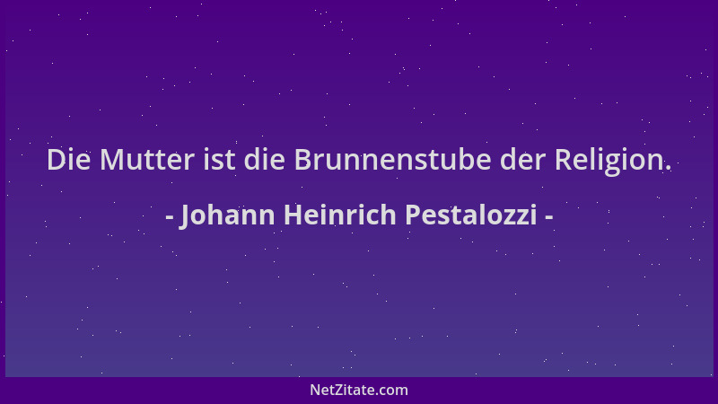 Johann Heinrich Pestalozzi - Die Mutter ist die Brunnenstube der Religion....