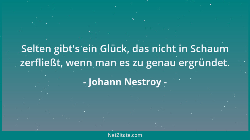 Johann Nestroy - Selten gibt 's ein Glück, das nicht in Schaum zerfließt, wenn man es zu genau ergründet....