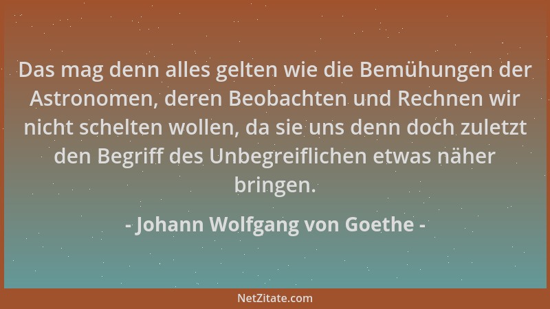 Johann Wolfgang von Goethe - Das mag denn alles gelten wie die Bemühungen der Astronomen, deren Beobachten und Rechnen wir...