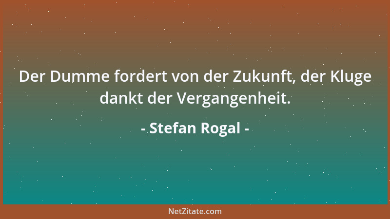 Stefan Rogal - Der Dumme fordert von der Zukunft, der Kluge dankt der Vergangenheit....