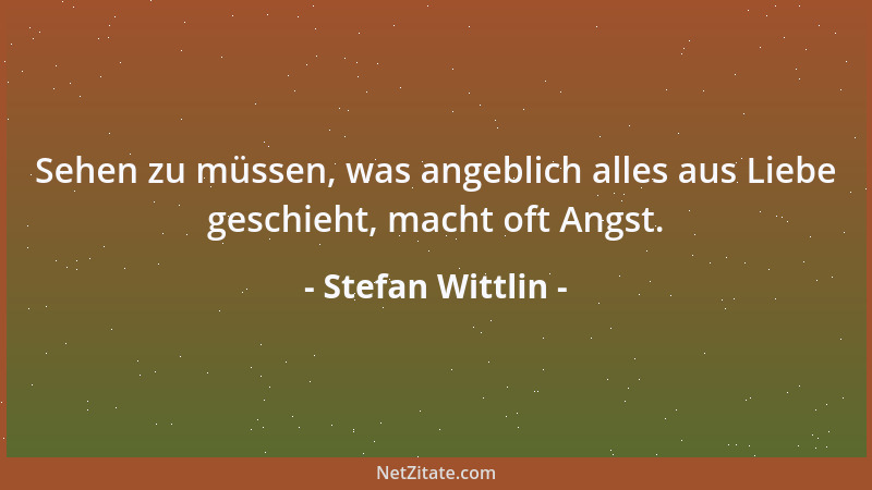 Stefan Wittlin - Sehen zu müssen, was angeblich alles aus Liebe geschieht, macht oft Angst....