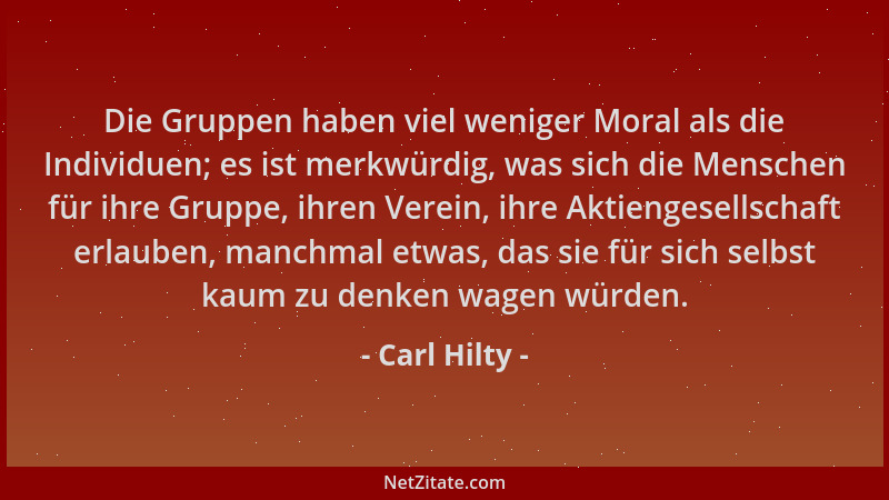 Carl Hilty - Die Gruppen haben viel weniger Moral als die Individuen; es ist merkwürdig, was sich die Menschen für ihre Gru...