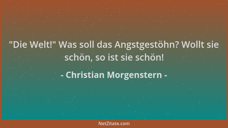 Christian Morgenstern -  "Die Welt! " Was soll das Angstgestöhn? Wollt sie schön, so ist sie schön!...