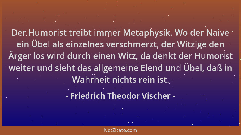 Friedrich Theodor Vischer - Der Humorist treibt immer Metaphysik. Wo der Naive ein Übel als einzelnes verschmerzt, der Witz...