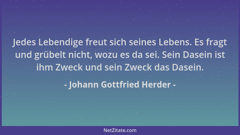 Johann Gottfried Herder - Jedes Lebendige freut sich seines Lebens. Es fragt und grübelt nicht, wozu es da sei. Sein Dasein...