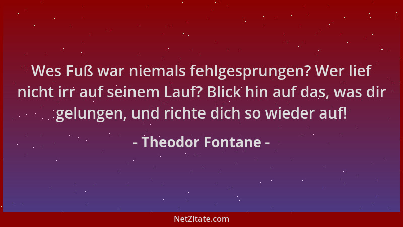 Theodor Fontane - Wes Fuß war niemals fehlgesprungen? Wer lief nicht irr auf seinem Lauf? Blick hin auf das, was dir gelung...