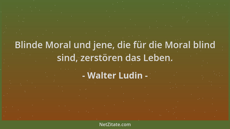 Walter Ludin - Blinde Moral und jene, die für die Moral blind sind, zerstören das Leben....