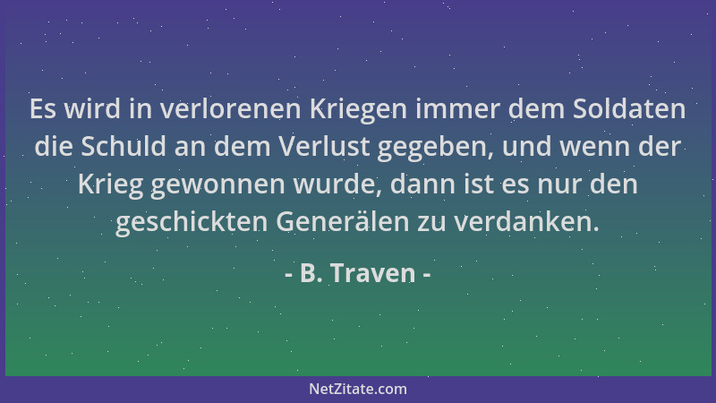 B. Traven - Es wird in verlorenen Kriegen immer dem Soldaten die Schuld an dem Verlust gegeben, und wenn der Krieg gewonnen...