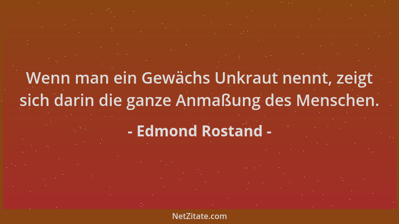 Edmond Rostand - Wenn man ein Gewächs Unkraut nennt, zeigt sich darin die ganze Anmaßung des Menschen....