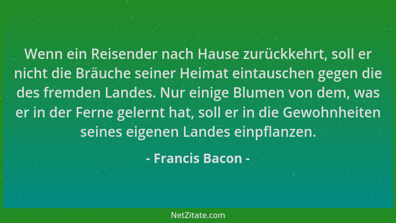 Francis Bacon - Wenn ein Reisender nach Hause zurückkehrt, soll er nicht die Bräuche seiner Heimat eintauschen gegen die de...