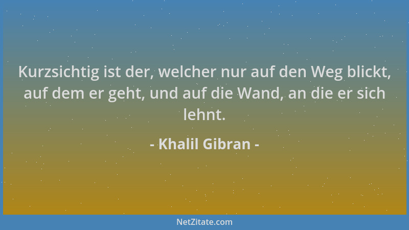 Khalil Gibran - Kurzsichtig ist der, welcher nur auf den Weg blickt, auf dem er geht, und auf die Wand, an die er sich lehn...