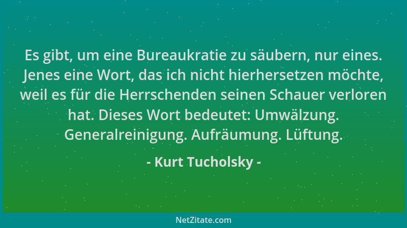Kurt Tucholsky - Es gibt, um eine Bureaukratie zu säubern, nur eines. Jenes eine Wort, das ich nicht hierhersetzen möchte,...