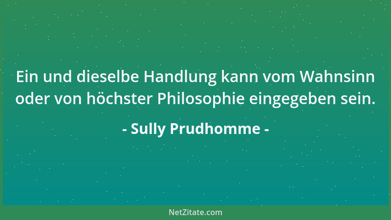 Sully Prudhomme - Ein und dieselbe Handlung kann vom Wahnsinn oder von höchster Philosophie eingegeben sein....