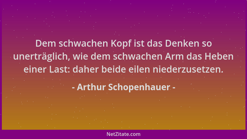 Arthur Schopenhauer - Dem schwachen Kopf ist das Denken so unerträglich, wie dem schwachen Arm das Heben einer Last: daher...