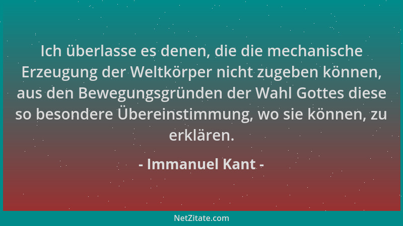 Immanuel Kant - Ich überlasse es denen, die die mechanische Erzeugung der Weltkörper nicht zugeben können, aus den Bewegung...