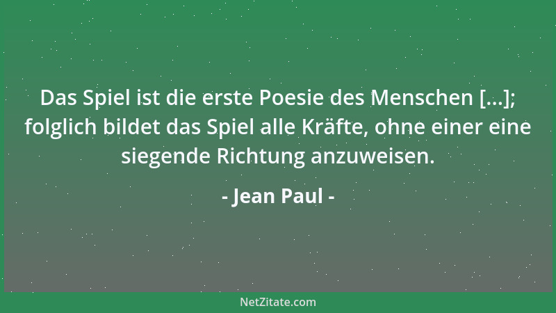 Jean Paul - Das Spiel ist die erste Poesie des Menschen [...]; folglich bildet das Spiel alle Kräfte, ohne einer eine siege...