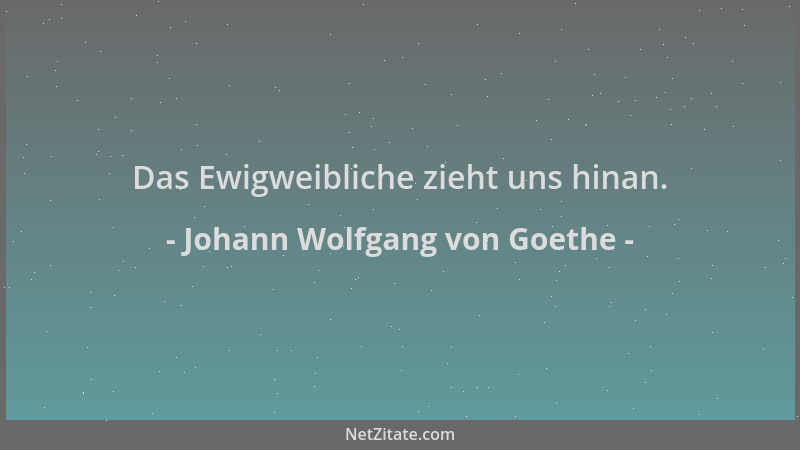 Johann Wolfgang von Goethe - Das Ewigweibliche zieht uns hinan....